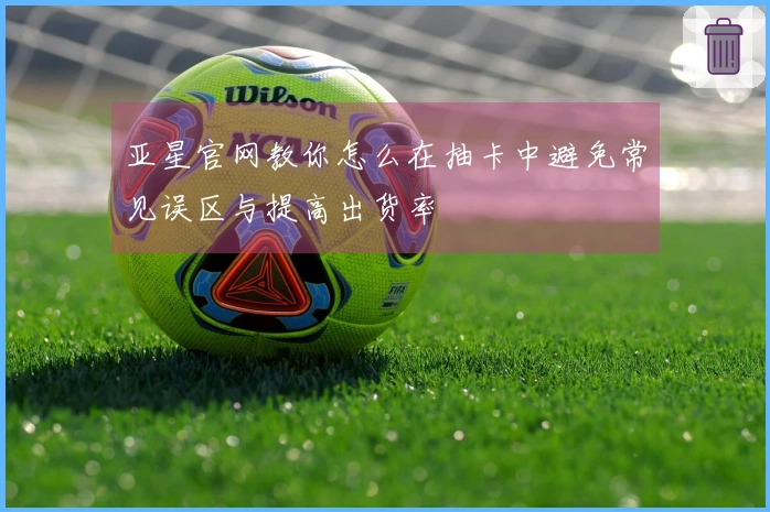 亚星官网教你怎么在抽卡中避免常见误区与提高出货率