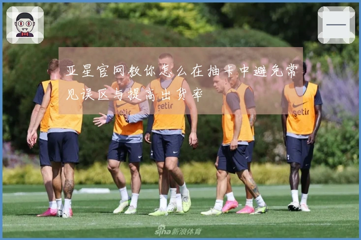 亚星官网教你怎么在抽卡中避免常见误区与提高出货率