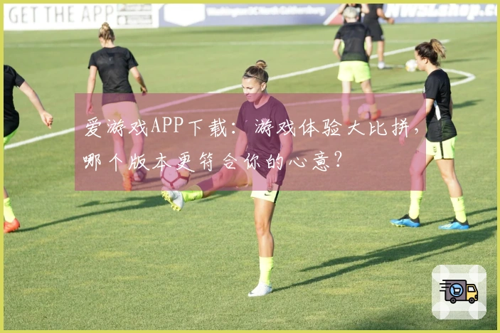 爱游戏APP下载：游戏体验大比拼，哪个版本更符合你的心意？