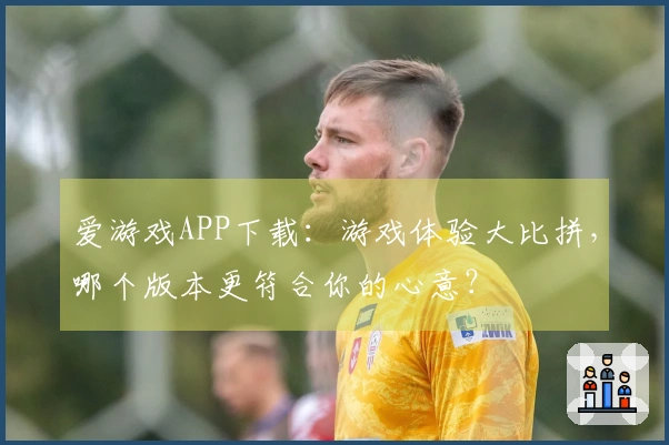 爱游戏APP下载：游戏体验大比拼，哪个版本更符合你的心意？